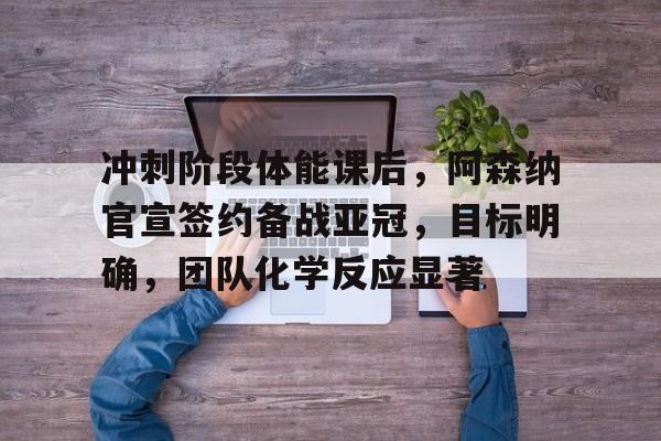 开云·体育(中国)官方网站-冲刺阶段体能课后，阿森纳官宣签约备战亚冠，目标明确，团队化学反应显著