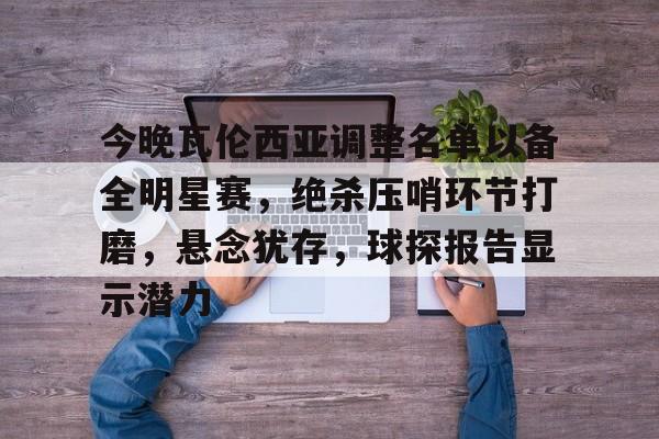 开云·体育(中国)官方网站-今晚瓦伦西亚调整名单以备全明星赛，绝杀压哨环节打磨，悬念犹存，球探报告显示潜力